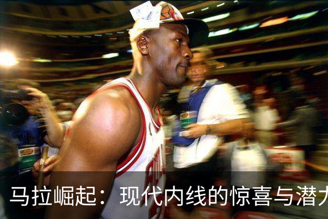 马拉崛起：现代内线的惊喜与潜力
